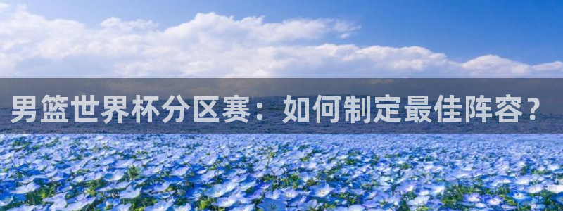 世界杯赛程表：男篮世界杯分区赛：如何制定最佳阵容？