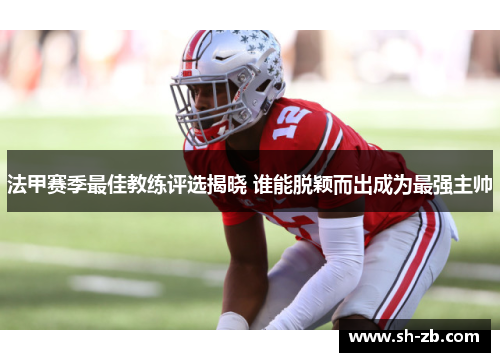 法甲赛季最佳教练评选揭晓 谁能脱颖而出成为最强主帅