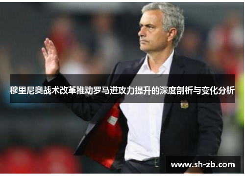 穆里尼奥战术改革推动罗马进攻力提升的深度剖析与变化分析