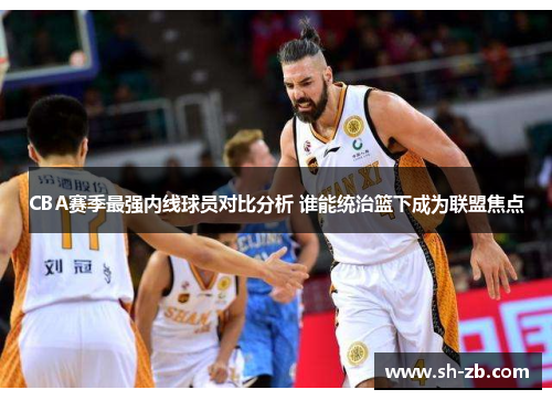 CBA赛季最强内线球员对比分析 谁能统治篮下成为联盟焦点